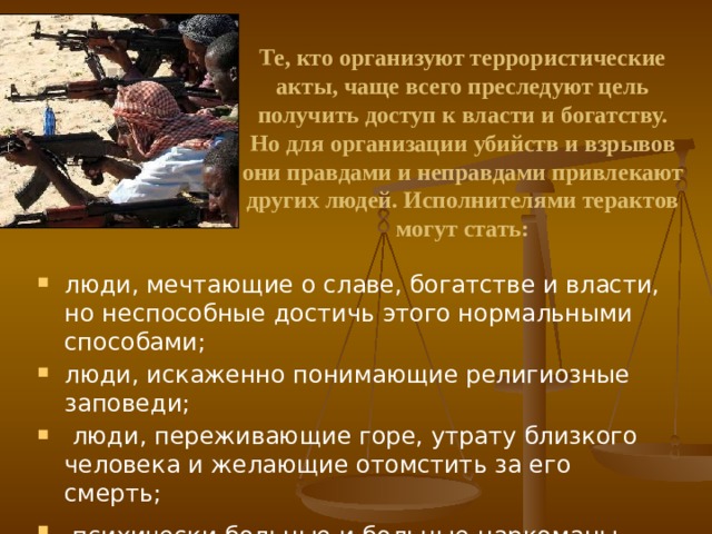 Те, кто организуют террористические акты, чаще всего преследуют цель получить доступ к власти и богатству. Но для организации убийств и взрывов они правдами и неправдами привлекают других людей. Исполнителями терактов могут стать: люди, мечтающие о славе, богатстве и власти, но неспособные достичь этого нормальными способами; люди, искаженно понимающие религиозные заповеди;  люди, переживающие горе, утрату близкого человека и желающие отомстить за его смерть;  психически больные и больные-наркоманы . 