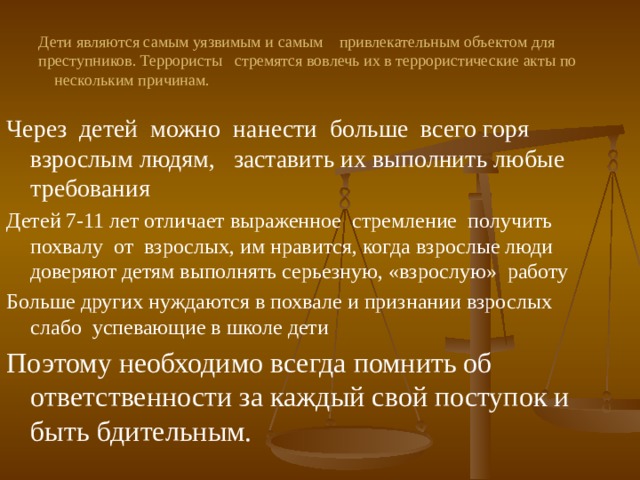 Дети являются самым уязвимым и самым привлекательным объектом для преступников. Террористы стремятся вовлечь их в террористические акты по нескольким причинам. Через детей можно нанести больше всего горя взрослым людям, заставить их выполнить любые требования Детей 7-11 лет отличает выраженное стремление получить похвалу от взрослых, им нравится, когда взрослые люди доверяют детям выполнять серьезную, «взрослую» работу Больше других нуждаются в похвале и признании взрослых слабо успевающие в школе дети Поэтому необходимо всегда помнить об ответственности за каждый свой поступок и быть бдительным. 
