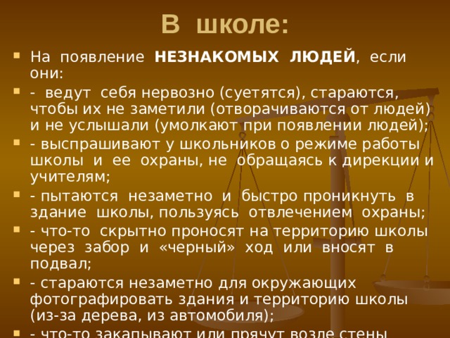 В школе: На появление НЕЗНАКОМЫХ ЛЮДЕЙ , если они: - ведут себя нервозно (суетятся), стараются, чтобы их не заметили (отворачиваются от людей) и не услышали (умолкают при появлении людей); - выспрашивают у школьников о режиме работы школы и ее охраны, не обращаясь к дирекции и учителям; - пытаются незаметно и быстро проникнуть в здание школы, пользуясь отвлечением охраны; - что-то скрытно проносят на территорию школы через забор и «черный» ход или вносят в подвал; - стараются незаметно для окружающих фотографировать здания и территорию школы (из-за дерева, из автомобиля); - что-то закапывают или прячут возле стены здания школы; 
