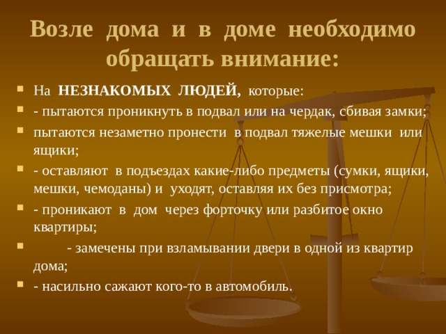 Возле дома и в доме необходимо обращать внимание:  На НЕЗНАКОМЫХ ЛЮДЕЙ, которые: - пытаются проникнуть в подвал или на чердак, сбивая замки; пытаются незаметно пронести в подвал тяжелые мешки или ящики; - оставляют в подъездах какие-либо предметы (сумки, ящики, мешки, чемоданы) и уходят, оставляя их без присмотра; - проникают в дом через форточку или разбитое окно квартиры;  - замечены при взламывании двери в одной из квартир дома; - насильно сажают кого-то в автомобиль. 