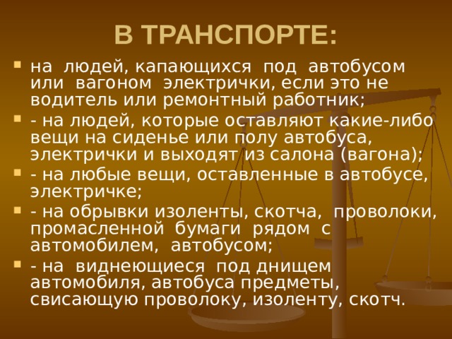 В ТРАНСПОРТЕ: на людей, капающихся под автобусом или вагоном электрички, если это не водитель или ремонтный работник; - на людей, которые оставляют какие-либо вещи на сиденье или полу автобуса, электрички и выходят из салона (вагона); - на любые вещи, оставленные в автобусе, электричке; - на обрывки изоленты, скотча, проволоки, промасленной бумаги рядом с автомобилем, автобусом; - на виднеющиеся под днищем автомобиля, автобуса предметы, свисающую проволоку, изоленту, скотч. 