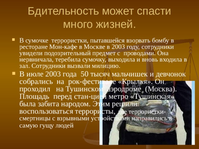Бдительность может спасти много жизней. В сумочке террористки, пытавшейся взорвать бомбу в ресторане Мон-кафе в Москве в 2003 году, сотрудники увидели подозрительный предмет с проводами. Она нервничала, теребила сумочку, выходила и вновь входила в зал. Сотрудники вызвали милицию. В июле 2003 года 50 тысяч мальчишек и девчонок собрались на рок-фестивале «Крылья». Он проходил на Тушинском аэродроме (Москва). Площадь перед стан-цией метро «Тушинская» была забита народом. Этим решили воспользоваться террористы, две террористки-смертницы с взрывными устройствами направились в самую гущу людей    