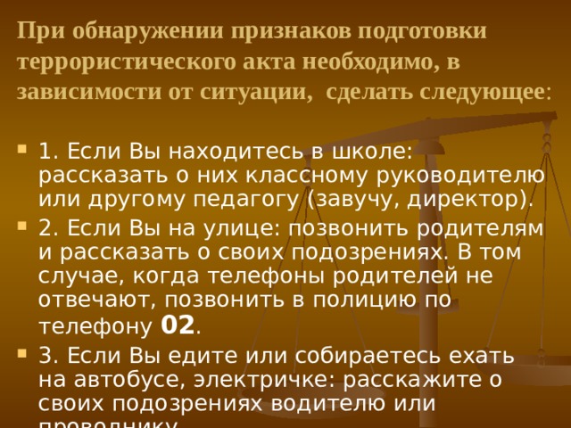 При обнаружении признаков подготовки террористического акта необходимо, в зависимости от ситуации, сделать следующее : 1. Если Вы находитесь в школе: рассказать о них классному руководителю или другому педагогу (завучу, директор). 2. Если Вы на улице: позвонить родителям и рассказать о своих подозрениях. В том случае, когда телефоны родителей не отвечают, позвонить в полицию по телефону 02 . 3. Если Вы едите или собираетесь ехать на автобусе, электричке: расскажите о своих подозрениях водителю или проводнику. 