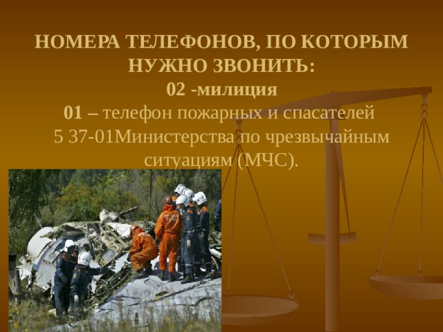 НОМЕРА ТЕЛЕФОНОВ, ПО КОТОРЫМ НУЖНО ЗВОНИТЬ:  02 -милиция  01 – телефон пожарных и спасателей  5 37-01Министерства по чрезвычайным ситуациям (МЧС).       