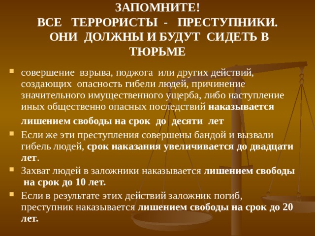 ЗАПОМНИТЕ! ВСЕ ТЕРРОРИСТЫ - ПРЕСТУПНИКИ.  ОНИ ДОЛЖНЫ И БУДУТ СИДЕТЬ В ТЮРЬМЕ совершение взрыва, поджога или других действий, создающих опасность гибели людей, причинение значительного имущественного ущерба, либо наступление иных общественно опасных последствий наказывается лишением свободы на срок до десяти лет  Если же эти преступления совершены бандой и вызвали гибель людей, срок наказания увеличивается до двадцати лет . Захват людей в заложники наказывается лишением свободы на срок до 10 лет.  Если в результате этих действий заложник погиб, преступник наказывается лишением свободы на срок до 20 лет.  