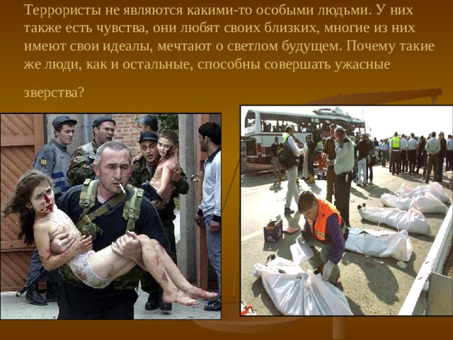 Террористы не являются какими-то особыми людьми. У них также есть чувства, они любят своих близких, многие из них имеют свои идеалы, мечтают о светлом будущем. Почему такие же люди, как и остальные, способны совершать ужасные зверства?  