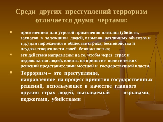 Среди других преступлений терроризм отличается двумя чертами: применением или угрозой применения насилия (убийств, захватов в заложники людей, взрывов различных объектов и т.д.) для порождения в обществе страха, беспокойства и неудовлетворенности своей безопасностью; эти действия направлены на то, чтобы через страх и недовольство людей, влиять на принятие политических решений представителями местной и государственной власти. Терроризм – это преступление, направленное на процесс принятия государственных решений, использующее в качестве главного оружия страх людей, вызываемый взрывами, поджогами, убийствами 
