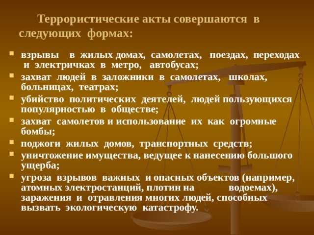 Террористические акты совершаются в следующих формах: взрывы в жилых домах, самолетах, поездах, переходах и электричках в метро, автобусах; захват людей в заложники в самолетах, школах, больницах, театрах; убийство политических деятелей, людей пользующихся популярностью в обществе; захват самолетов и использование их как огромные бомбы; поджоги жилых домов, транспортных средств; уничтожение имущества, ведущее к нанесению большого ущерба; угроза взрывов важных и опасных объектов (например, атомных электростанций, плотин на водоемах), заражения и отравления многих людей, способных вызвать экологическую катастрофу. 