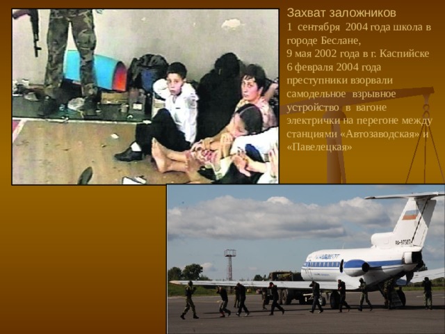 Захват заложников  1 сентября 2004 года школа в городе Беслане,  9 мая 2002 года в г. Каспийске  6 февраля 2004 года преступники взорвали самодельное взрывное устройство в вагоне электрички на перегоне между станциями «Автозаводская» и «Павелецкая»   