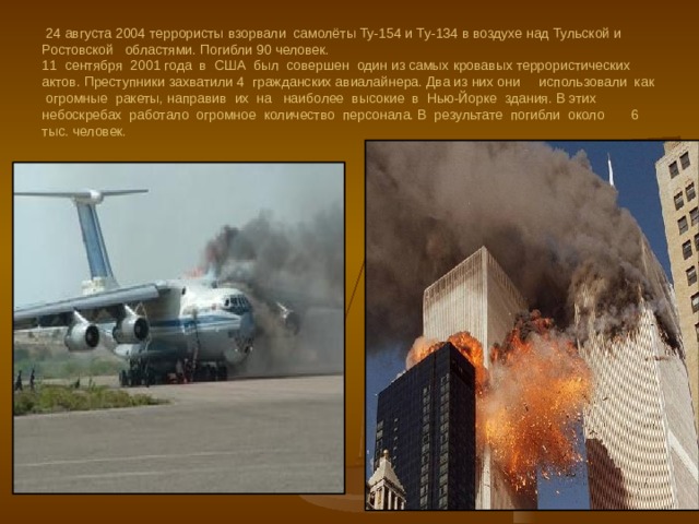  24 августа 2004 террористы взорвали самолёты Ту-154 и Ту-134 в воздухе над Тульской и Ростовской областями. Погибли 90 человек.  11 сентября 2001 года в США был совершен один из самых кровавых террористических актов. Преступники захватили 4 гражданских авиалайнера. Два из них они использовали как огромные ракеты, направив их на наиболее высокие в Нью-Йорке здания. В этих небоскребах работало огромное количество персонала. В результате погибли около 6 тыс. человек. 