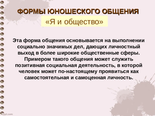 ФОРМЫ ЮНОШЕСКОГО ОБЩЕНИЯ «Я и общество» Эта форма общения основывается на выполнении социально значимых дел, дающих личностный выход в более широкие общественные сферы. Примером такого общения может служить позитивная социальная деятельность, в которой человек может по-настоящему проявиться как самостоятельная и самоценная личность. 
