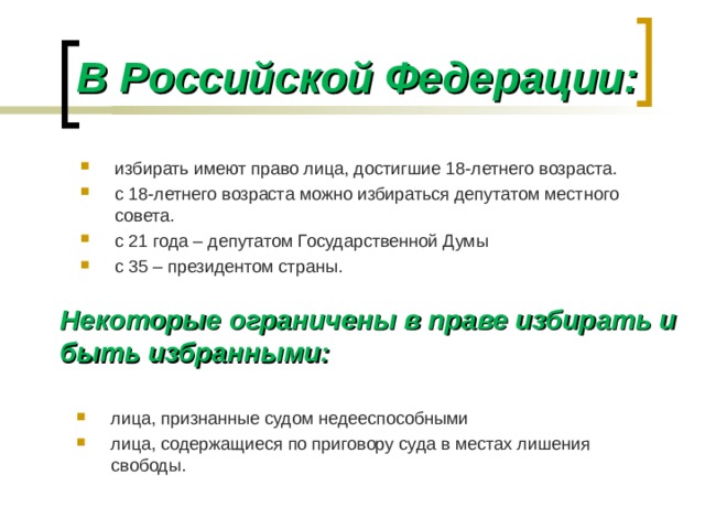 В Российской Федерации: избирать имеют право лица, достигшие 18-летнего возраста. с 18-летнего возраста можно избираться депутатом местного совета. с 21 года – депутатом Государственной Думы с 35 – президентом страны. Некоторые ограничены в праве избирать и быть избранными: лица, признанные судом недееспособными лица, содержащиеся по приговору суда в местах лишения свободы.