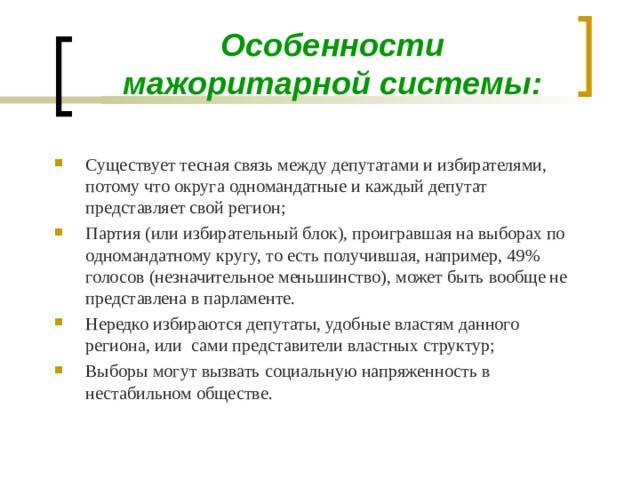 Особенности мажоритарной системы: Существует тесная связь между депутатами и избирателями, потому что округа одномандатные и каждый депутат представляет свой регион; Партия (или избирательный блок), проигравшая на выборах по одномандатному кругу, то есть получившая, например, 49% голосов (незначительное меньшинство), может быть вообще не представлена в парламенте. Нередко избираются депутаты, удобные властям данного региона, или сами представители властных структур; Выборы могут вызвать социальную напряженность в нестабильном обществе.