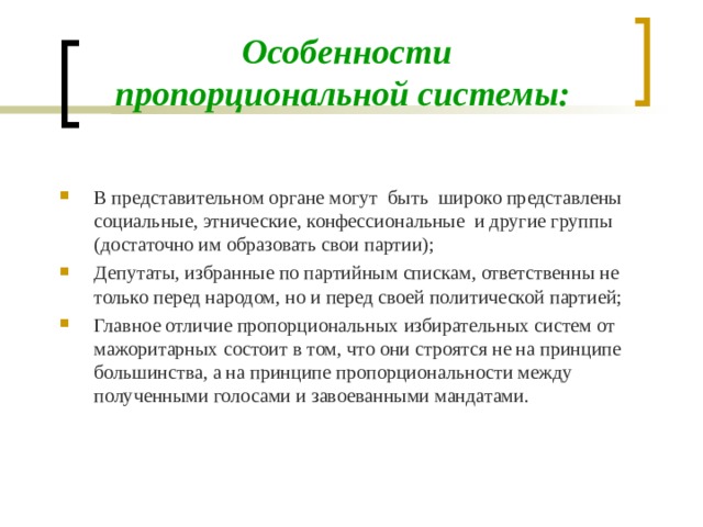 Особенности пропорциональной системы: В представительном органе могут быть широко представлены социальные, этнические, конфессиональные и другие группы (достаточно им образовать свои партии); Депутаты, избранные по партийным спискам, ответственны не только перед народом, но и перед своей политической партией; Главное отличие пропорциональных избирательных систем от мажоритарных состоит в том, что они строятся не на принципе большинства, а на принципе пропорциональности между полученными голосами и завоеванными мандатами.