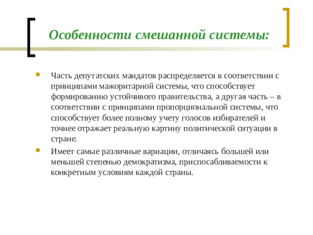 Особенности смешанной системы: Часть депутатских мандатов распределяется в соответствии с принципами мажоритарной системы, что способствует формированию устойчивого правительства, а другая часть – в соответствии с принципами пропорциональной системы, что способствует более полному учету голосов избирателей и точнее отражает реальную картину политической ситуации в стране. Имеет самые различные вариации, отличаясь большей или меньшей степенью демократизма, приспосабливаемости к конкретным условиям каждой страны.
