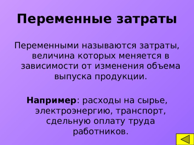 Переменные затраты Переменными называются затраты, величина которых меняется в зависимости от изменения объема выпуска продукции. Например : расходы на сырье, электроэнергию, транспорт, сдельную оплату труда работников.