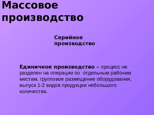 Массовое производство Серийное производство Единичное производство – процесс не разделен на операции по отдельным рабочим местам, групповое размещение оборудования, выпуск 1-2 видов продукции небольшого количества.