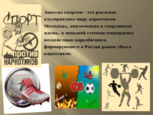 Занятия спортом - это реальная альтернатива миру наркотиков. Молодежь, вовлеченная в спортивную жизнь, в меньшей степени подвержена воздействию наркобизнеса, формирующего в России рынок сбыта наркотиков. 