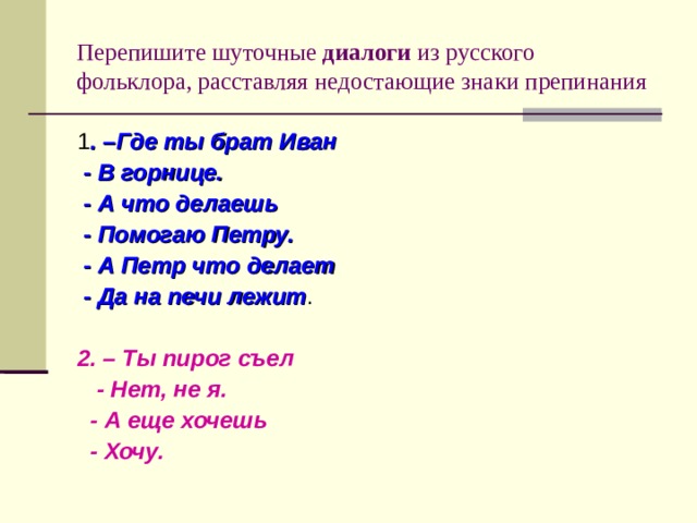 Перепишите шуточные диалоги из русского фольклора, расставляя недостающие знаки препинания 1 . –Где ты брат Иван  - В горнице.  - А что делаешь  - Помогаю Петру.  - А Петр что делает  - Да на печи лежит . 2. – Ты пирог съел  - Нет, не я.  - А еще хочешь  - Хочу. 