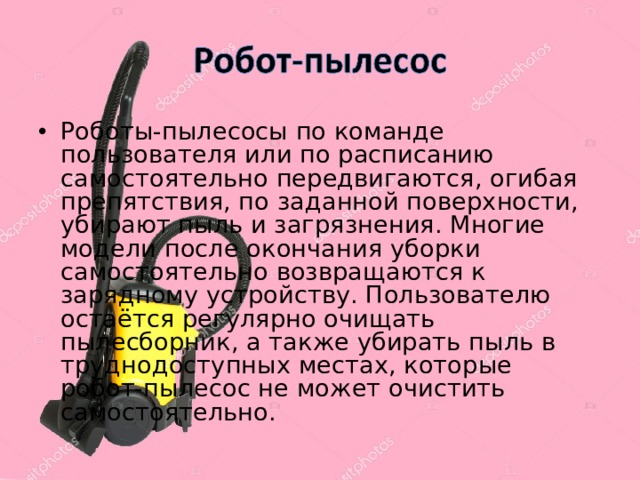 Роботы-пылесосы по команде пользователя или по расписанию самостоятельно передвигаются, огибая препятствия, по заданной поверхности, убирают пыль и загрязнения. Многие модели после окончания уборки самостоятельно возвращаются к зарядному устройству. Пользователю остаётся регулярно очищать пылесборник, а также убирать пыль в труднодоступных местах, которые робот-пылесос не может очистить самостоятельно. 