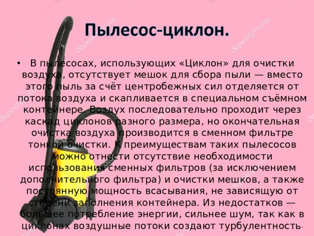 В пылесосах, использующих «Циклон» для очистки воздуха, отсутствует мешок для сбора пыли — вместо этого пыль за счёт центробежных сил отделяется от потока воздуха и скапливается в специальном съёмном контейнере. Воздух последовательно проходит через каскад циклонов разного размера, но окончательная очистка воздуха производится в сменном фильтре тонкой очистки. К преимуществам таких пылесосов можно отнести отсутствие необходимости использования сменных фильтров (за исключением дополнительного фильтра) и очистки мешков, а также постоянную мощность всасывания, не зависящую от степени заполнения контейнера. Из недостатков — большее потребление энергии, сильнее шум, так как в циклонах воздушные потоки создают турбулентность . 