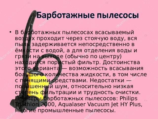 В барботажных пылесосах всасываемый воздух проходит через стоячую воду, вся пыль задерживается непосредственно в ёмкости с водой, а для отделения воды и грязи на выходе (обычно по центру) находится пористый фильтр. Достоинства этого варианта — возможность всасывания большого количества жидкости, в том числе с пенящими средствами. Недостатки — повышенный шум, относительно низкая степень фильтрации и трудность очистки. Примеры барботажных пылесосов: Philips Triathlon 2000, Aqualaser Vacuum Jet HY Plus, многие промышленные пылесосы. 