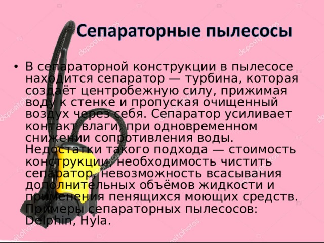 В сепараторной конструкции в пылесосе находится сепаратор — турбина, которая создаёт центробежную силу, прижимая воду к стенке и пропуская очищенный воздух через себя. Сепаратор усиливает контакт влаги, при одновременном снижении сопротивления воды. Недостатки такого подхода — стоимость конструкции, необходимость чистить сепаратор, невозможность всасывания дополнительных объёмов жидкости и применения пенящихся моющих средств. Примеры сепараторных пылесосов: Delphin, Hyla. 