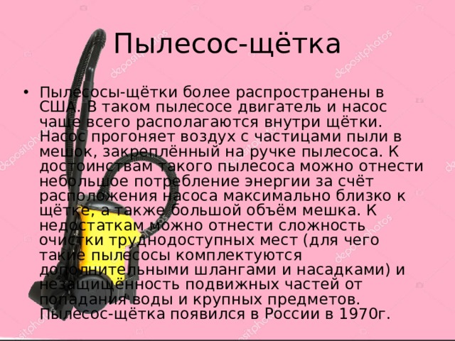 Пылесос-щётка Пылесосы-щётки более распространены в США. В таком пылесосе двигатель и насос чаще всего располагаются внутри щётки. Насос прогоняет воздух с частицами пыли в мешок, закреплённый на ручке пылесоса. К достоинствам такого пылесоса можно отнести небольшое потребление энергии за счёт расположения насоса максимально близко к щётке, а также большой объём мешка. К недостаткам можно отнести сложность очистки труднодоступных мест (для чего такие пылесосы комплектуются дополнительными шлангами и насадками) и незащищённость подвижных частей от попадания воды и крупных предметов. Пылесос-щётка появился в России в 1970г. 