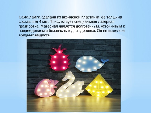 Сама лампа сделана из акриловой пластинки, ее толщина составляет 4 мм. Присутствует специальная лазерная гравировка. Материал является долговечным, устойчивым к повреждениям и безопасным для здоровья. Он не выделяет вредных веществ. 