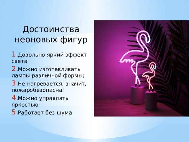  Достоинства неоновых фигур  Довольно яркий эффект света;  Можно изготавливать лампы различной формы;  Не нагревается, значит, пожаробезопасна;  Можно управлять яркостью;  Работает без шума 