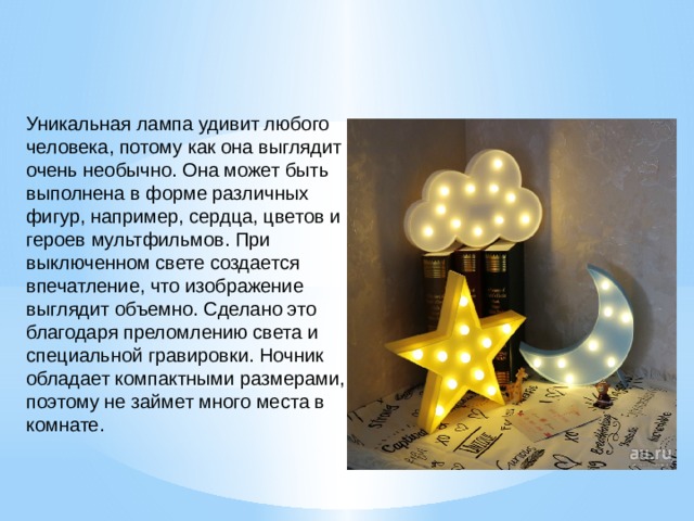 Уникальная лампа удивит любого человека, потому как она выглядит очень необычно. Она может быть выполнена в форме различных фигур, например, сердца, цветов и героев мультфильмов. При выключенном свете создается впечатление, что изображение выглядит объемно. Сделано это благодаря преломлению света и специальной гравировки. Ночник обладает компактными размерами, поэтому не займет много места в комнате. 