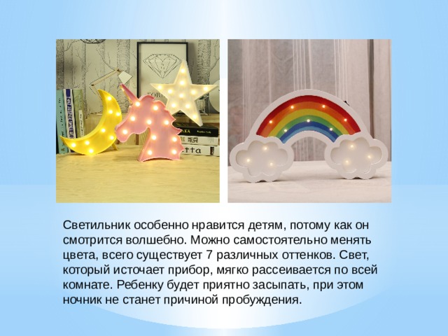 Светильник особенно нравится детям, потому как он смотрится волшебно. Можно самостоятельно менять цвета, всего существует 7 различных оттенков. Свет, который источает прибор, мягко рассеивается по всей комнате. Ребенку будет приятно засыпать, при этом ночник не станет причиной пробуждения. 