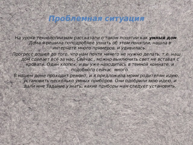 Проблемная ситуация На уроке технологии нам рассказали о таком понятии как умный дом . Дома я решила поподробнее узнать об этом понятии, нашла в интернете много примеров, и удивилась. Прогресс дошел до того, что нам почти ничего не нужно делать, т.е. наш дом сделает всё за нас. Сейчас , можно выключить свет не вставая с кровати. Один хлопок, и вы уже находитесь в темной комнате, и подобного сейчас много. В нашем доме проходит ремонт, и я предложила моим родителям идею, установить несколько умных приборов. Они одобрили мою идею, и дали мне задание узнать, какие приборы нам следует установить.  