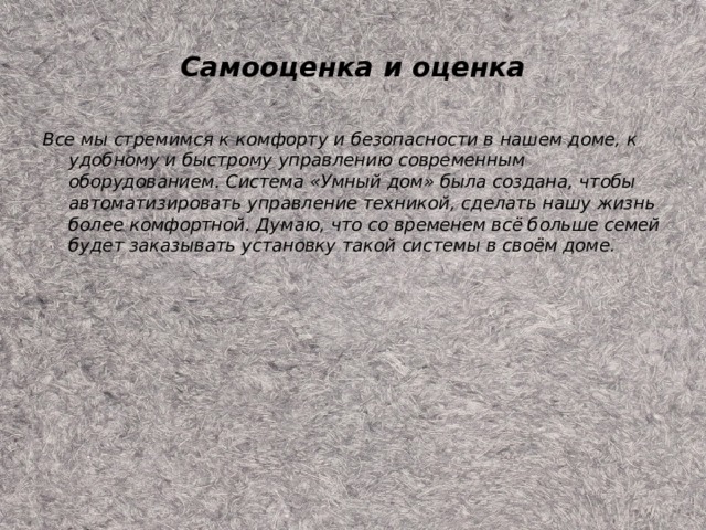 Самооценка и оценка Все мы стремимся к комфорту и безопасности в нашем доме, к удобному и быстрому управлению современным оборудованием. Система «Умный дом» была создана, чтобы автоматизировать управление техникой, сделать нашу жизнь более комфортной. Думаю, что со временем всё больше семей будет заказывать установку такой системы в своём доме. 