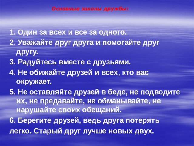 Основные законы дружбы: 1. Один за всех и все за одного. 2. Уважайте друг друга и помогайте друг другу. 3. Радуйтесь вместе с друзьями. 4. Не обижайте друзей и всех, кто вас окружает. 5. Не оставляйте друзей в беде, не подводите их, не предавайте, не обманывайте, не нарушайте своих обещаний. 6. Берегите друзей, ведь друга потерять легко. Старый друг лучше новых двух. 