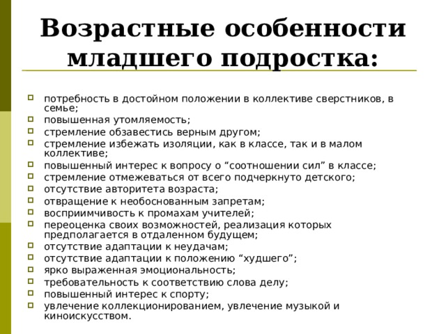 Возрастные особенности младшего подростка: потребность в достойном положении в коллективе сверстников, в семье; повышенная утомляемость; стремление обзавестись верным другом; стремление избежать изоляции, как в классе, так и в малом коллективе; повышенный интерес к вопросу о “соотношении сил” в классе; стремление отмежеваться от всего подчеркнуто детского; отсутствие авторитета возраста; отвращение к необоснованным запретам; восприимчивость к промахам учителей; переоценка своих возможностей, реализация которых предполагается в отдаленном будущем; отсутствие адаптации к неудачам; отсутствие адаптации к положению “худшего”; ярко выраженная эмоциональность; требовательность к соответствию слова делу; повышенный интерес к спорту; увлечение коллекционированием, увлечение музыкой и киноискусством. 