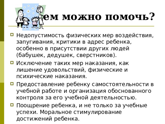 Чем можно помочь? Недопустимость физических мер воздействия, запугивания, критики в адрес ребенка, особенно в присутствии других людей (бабушек, дедушек, сверстников). Исключение таких мер наказания, как лишение удовольствий, физические и психические наказания. Предоставление ребенку самостоятельности в учебной работе и организация обоснованного контроля за его учебной деятельностью. Поощрение ребенка, и не только за учебные успехи. Моральное стимулирование достижений ребенка. 