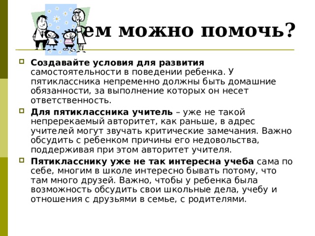 Чем можно помочь? Создавайте условия для развития самостоятельности в поведении ребенка. У пятиклассника непременно должны быть домашние обязанности, за выполнение которых он несет ответственность. Для пятиклассника учитель – уже не такой непререкаемый авторитет, как раньше, в адрес учителей могут звучать критические замечания. Важно обсудить с ребенком причины его недовольства, поддерживая при этом авторитет учителя. Пятикласснику уже не так интересна учеба сама по себе, многим в школе интересно бывать потому, что там много друзей. Важно, чтобы у ребенка была возможность обсудить свои школьные дела, учебу и отношения с друзьями в семье, с родителями. 