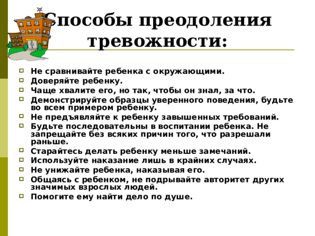 Способы преодоления тревожности:   Не сравнивайте ребенка с окружающими. Доверяйте ребенку. Чаще хвалите его, но так, чтобы он знал, за что. Демонстрируйте образцы уверенного поведения, будьте во всем примером ребенку. Не предъявляйте к ребенку завышенных требований. Будьте последовательны в воспитании ребенка. Не запрещайте без всяких причин того, что разрешали раньше. Старайтесь делать ребенку меньше замечаний. Используйте наказание лишь в крайних случаях. Не унижайте ребенка, наказывая его. Общаясь с ребенком, не подрывайте авторитет других значимых взрослых людей. Помогите ему найти дело по душе. 