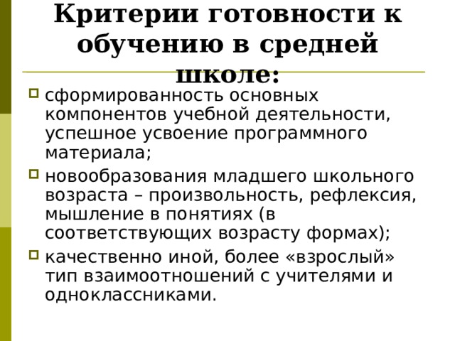 Критерии готовности к обучению в средней школе: сформированность основных компонентов учебной деятельности, успешное усвоение программного материала; новообразования младшего школьного возраста – произвольность, рефлексия, мышление в понятиях (в соответствующих возрасту формах); качественно иной, более «взрослый» тип взаимоотношений с учителями и одноклассниками. 