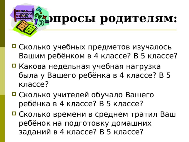 Вопросы родителям: Сколько учебных предметов изучалось Вашим ребёнком в 4 классе? В 5 классе? Какова недельная учебная нагрузка была у Вашего ребёнка в 4 классе? В 5 классе? Сколько учителей обучало Вашего ребёнка в 4 классе? В 5 классе? Сколько времени в среднем тратил Ваш ребёнок на подготовку домашних заданий в 4 классе? В 5 классе? 