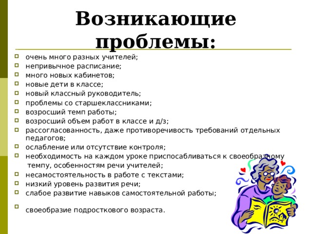 Возникающие проблемы: очень много разных учителей; непривычное расписание; много новых кабинетов; новые дети в классе; новый классный руководитель; проблемы со старшеклассниками; возросший темп работы; возросший объем работ в классе и д/з; рассогласованность, даже противоречивость требований отдельных педагогов; ослабление или отсутствие контроля; необходимость на каждом уроке приспосабливаться к своеобразному  темпу, особенностям речи учителей;  несамостоятельность в работе с текстами; низкий уровень развития речи; слабое развитие навыков самостоятельной работы; своеобразие подросткового возраста.   «Какие проблемы возникли у ваших детей с переходом в 5 класс?» -вопрос родителям. Список дополняется ответами на этот вопрос учителями и детьми.  