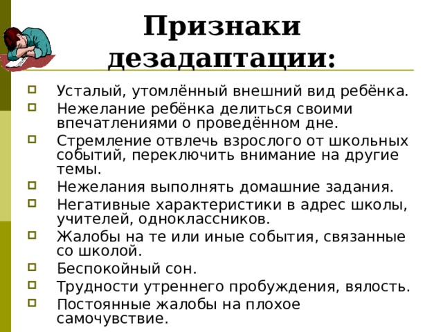 Признаки дезадаптации: Усталый, утомлённый внешний вид ребёнка. Нежелание ребёнка делиться своими впечатлениями о проведённом дне. Стремление отвлечь взрослого от школьных событий, переключить внимание на другие темы. Нежелания выполнять домашние задания. Негативные характеристики в адрес школы, учителей, одноклассников. Жалобы на те или иные события, связанные со школой. Беспокойный сон. Трудности утреннего пробуждения, вялость. Постоянные жалобы на плохое самочувствие. 