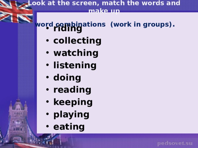 Look at the screen, match the words and make up   word  combinations (work in groups) . riding collecting watching listening doing reading keeping playing eating   a bike to music computer games books TV pets ice-cream sports stamps 