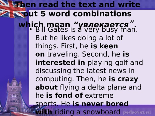 Then read the text and write out 5 word combinations which mean  “увлекается ” . Bill Gates is a very busy man. But he likes doing a lot of things. First, he  is keen on  traveling. Second, he  is interested in  playing golf and discussing the latest news in computing. Then, he  is crazy about  flying a delta plane and he  is fond of  extreme sports. He  is never bored with  riding a snowboard 