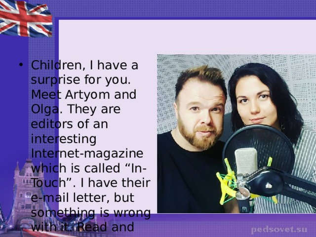 Children, I have a surprise for you. Meet Artyom and Olga. They are editors of an interesting Internet-magazine which is called “In-Touch”. I have their e-mail letter, but something is wrong with it. Read and correct it, please. 