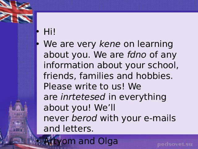 Hi! We are very  kene  on learning about you. We are  fdno  of any information about your school, friends, families and hobbies. Please write to us! We are  inrtetesed  in everything about you! We’ll never  berod  with your e-mails and letters. Artyom and Olga 