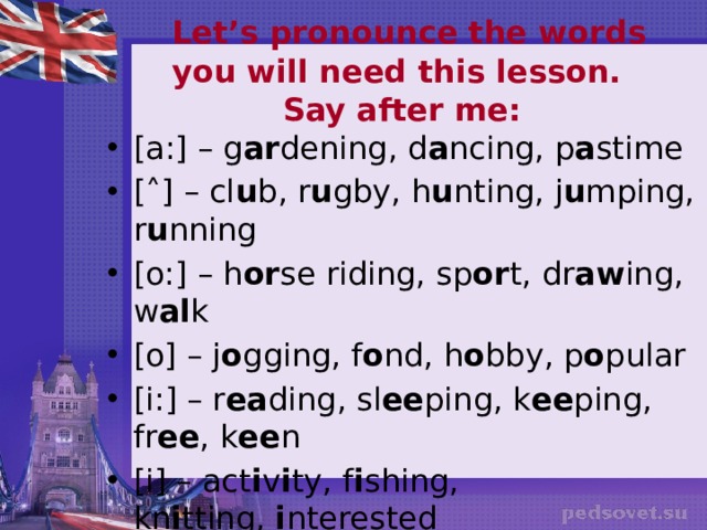   Let’s pronounce the words you will need this lesson. Say after me:   [a:] – g ar dening, d a ncing, p a stime [˄] – cl u b, r u gby, h u nting, j u mping, r u nning [o:] – h or se riding, sp or t, dr aw ing, w al k [o] – j o gging, f o nd, h o bby, p o pular [i:] – r ea ding, sl ee ping, k ee ping, fr ee , k ee n [i] – act i v i ty, f i shing, kn i tting,  i nterested [ai] – t i me, l i ke, b i ke, h i king, d i ving, r i ding [ei] – pl ay ing, g a mes, cr a zy, f a vourite 