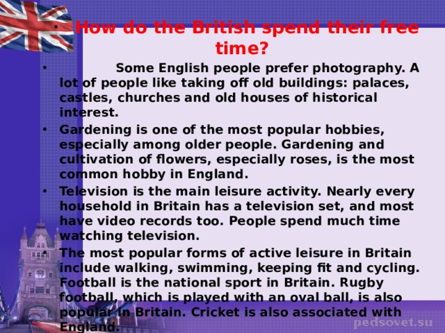   How do the British spend their free time?    Some English people prefer photography. A lot of people like taking off old buildings: palaces, castles, churches and old houses of historical interest. Gardening is one of the most popular hobbies, especially among older people. Gardening and cultivation of flowers, especially roses, is the most common hobby in England. Television is the main leisure activity. Nearly every household in Britain has a television set, and most have video records too. People spend much time watching television. The most popular forms of active leisure in Britain include walking, swimming, keeping fit and cycling. Football is the national sport in Britain. Rugby football, which is played with an oval ball, is also popular in Britain. Cricket is also associated with England. Listening to music is also a popular pastime. Pop music is the most popular form of musical expression in Britain. Other popular leisure activities include visits to the theatre or cinema. Britain has about 300 theatres, of which about 100 are in London. There are over 1,800 cinema screens in Britain. 