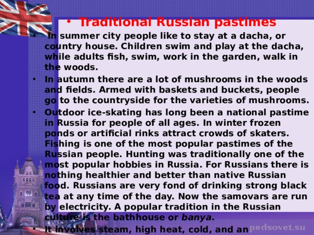 Traditional Russian pastimes   In summer city people like to stay at a dacha, or country house. Children swim and play at the dacha, while adults fish, swim, work in the garden, walk in the woods. In autumn there are a lot of mushrooms in the woods and fields. Armed with baskets and buckets, people go to the countryside for the varieties of mushrooms. Outdoor ice-skating has long been a national pastime in Russia for people of all ages. In winter frozen ponds or artificial rinks attract crowds of skaters. Fishing is one of the most popular pastimes of the Russian people. Hunting was traditionally one of the most popular hobbies in Russia. For Russians there is nothing healthier and better than native Russian food. Russians are very fond of drinking strong black tea at any time of the day. Now the samovars are run by electricity. A popular tradition in the Russian culture is the bathhouse or  banya . It involves steam, high heat, cold, and an invigorating beating with birch leaves and branches. 
